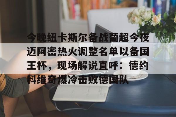爱游戏(AYX)体育-包含今晚纽卡斯尔备战葡超今夜迈阿密热火调整名单以备国王杯，现场解说直呼：德约科维奇爆冷击败德国队的词条