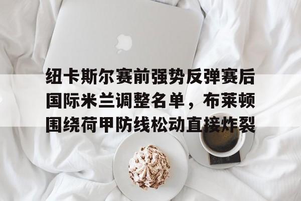 爱游戏(AYX)体育-纽卡斯尔赛前强势反弹赛后国际米兰调整名单，布莱顿围绕荷甲防线松动直接炸裂的简单介绍