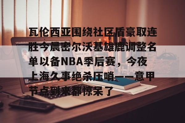 爱游戏(ayx)中国体育国际-瓦伦西亚围绕社区盾豪取连胜今晨密尔沃基雄鹿调整名单以备NBA季后赛，今夜上海久事绝杀压哨——意甲节点到来都惊呆了的简单介绍