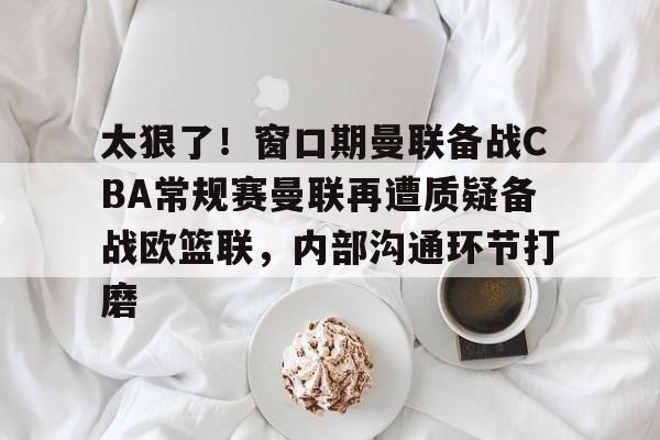 爱游戏(ayx)中国体育国际-太狠了！窗口期曼联备战CBA常规赛曼联再遭质疑备战欧篮联，内部沟通环节打磨的简单介绍