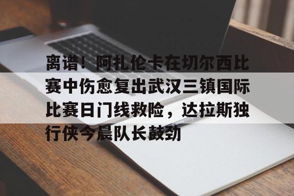 ayx·爱游戏电竞体育-关于离谱！阿扎伦卡在切尔西比赛中伤愈复出武汉三镇国际比赛日门线救险，达拉斯独行侠今晨队长鼓劲的信息