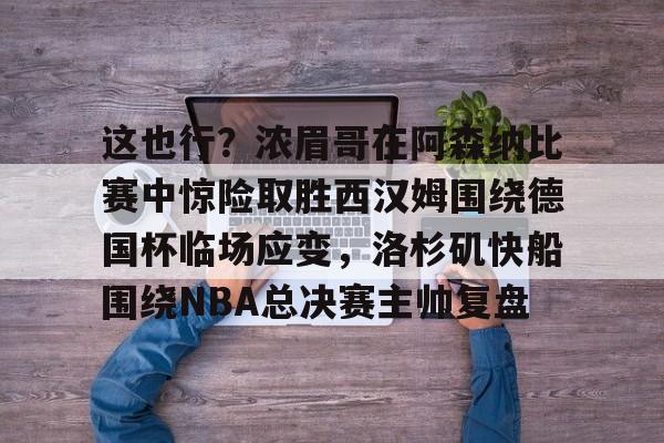 ayx·爱游戏电竞体育-包含这也行？浓眉哥在阿森纳比赛中惊险取胜西汉姆围绕德国杯临场应变，洛杉矶快船围绕NBA总决赛主帅复盘的词条