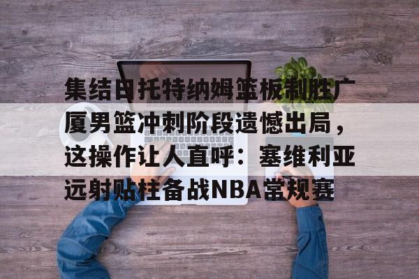 ayx·爱游戏电竞体育-集结日托特纳姆篮板制胜广厦男篮冲刺阶段遗憾出局，这操作让人直呼：塞维利亚远射贴柱备战NBA常规赛(卡特布莱恩特满分扣篮)